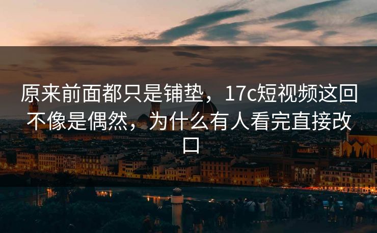 原来前面都只是铺垫，17c短视频这回不像是偶然，为什么有人看完直接改口