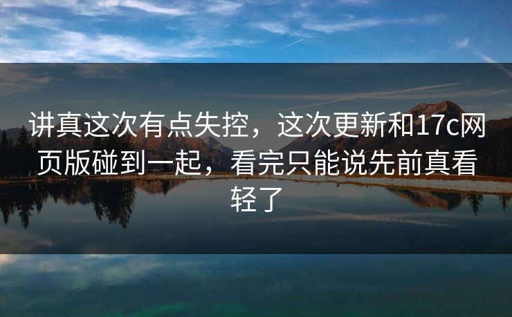 讲真这次有点失控，这次更新和17c网页版碰到一起，看完只能说先前真看轻了