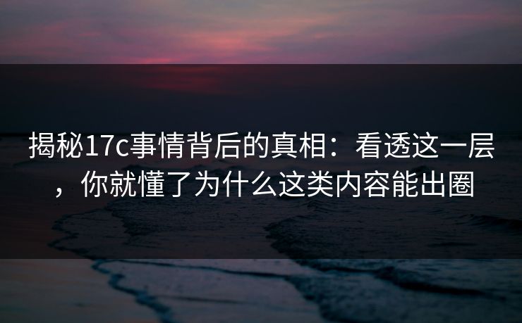 揭秘17c事情背后的真相：看透这一层，你就懂了为什么这类内容能出圈