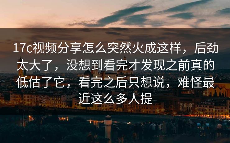 17c视频分享怎么突然火成这样，后劲太大了，没想到看完才发现之前真的低估了它，看完之后只想说，难怪最近这么多人提