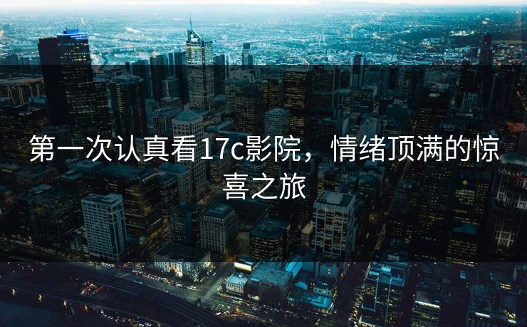 第一次认真看17c影院，情绪顶满的惊喜之旅