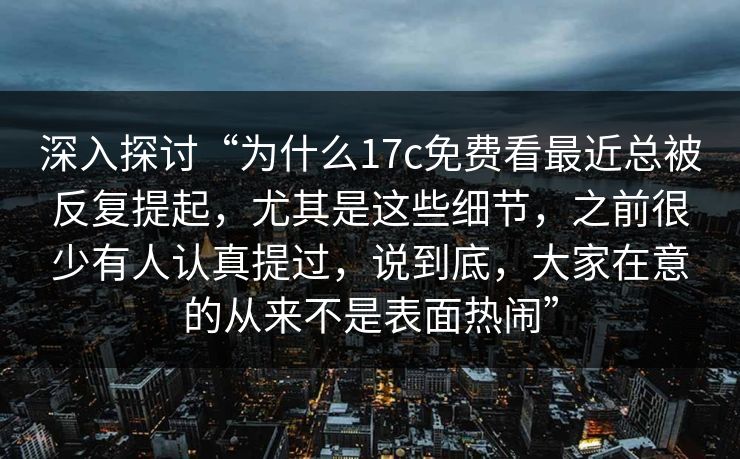 深入探讨“为什么17c免费看最近总被反复提起,尤其是这些细节,之前很少有人认真提过,说到底,大家在意的从来不是表面热闹” 深入探讨“为什么17c免费看最近总被反复提起,尤其是这些细节,之前很少有人认真提过,说到底,大家在意的从来不是表面热闹”