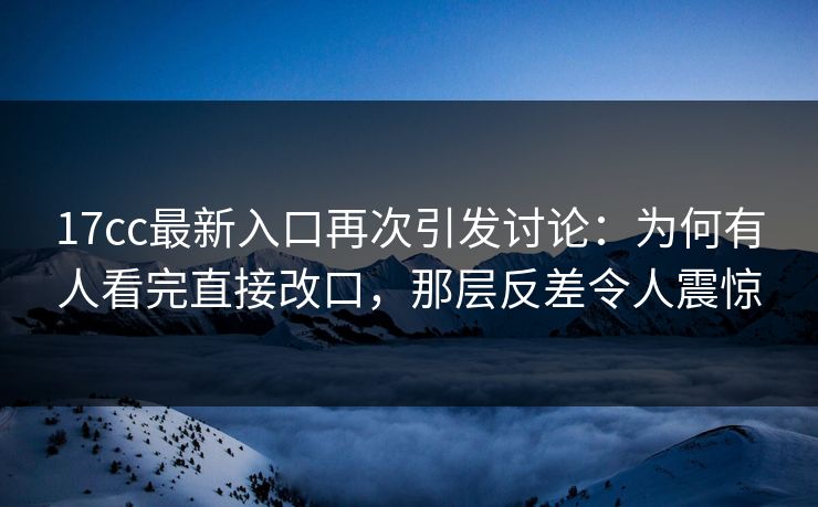 17cc最新入口再次引发讨论：为何有人看完直接改口，那层反差令人震惊