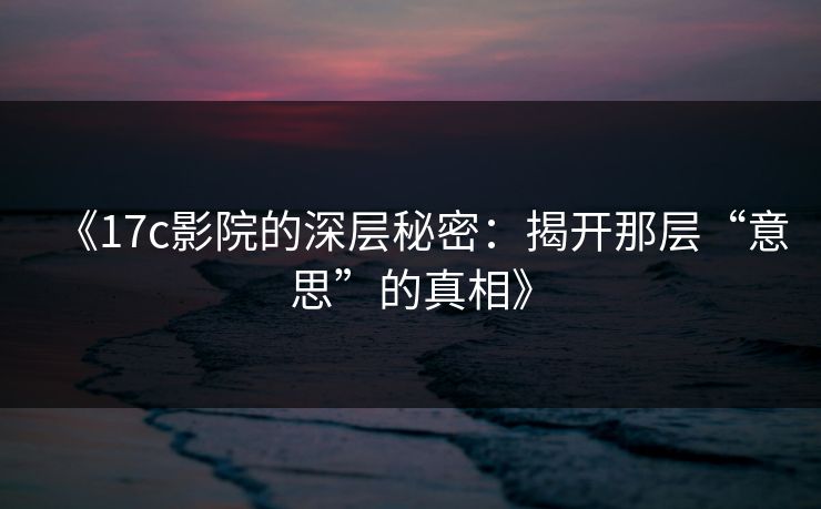 《17c影院的深层秘密:揭开那层“意思”的真相》 《17c影院的深层秘密:揭开那层“意思”的真相》