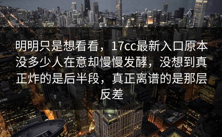 明明只是想看看，17cc最新入口原本没多少人在意却慢慢发酵，没想到真正炸的是后半段，真正离谱的是那层反差