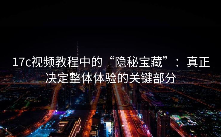 17c视频教程中的“隐秘宝藏”：真正决定整体体验的关键部分