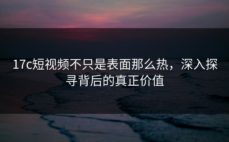17c短视频不只是表面那么热,深入探寻背后的真正价值 17c短视频不只是表面那么热,深入探寻背后的真正价值