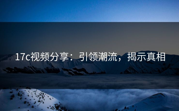 17c视频分享:引领潮流,揭示真相 17c视频分享:引领潮流,揭示真相