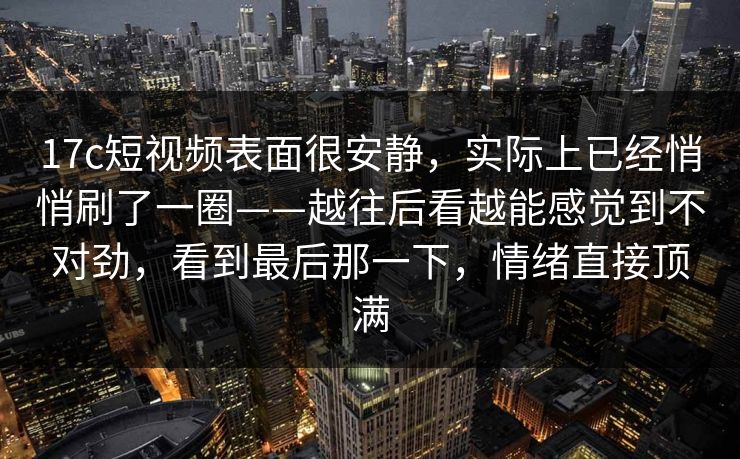 17c短视频表面很安静，实际上已经悄悄刷了一圈——越往后看越能感觉到不对劲，看到最后那一下，情绪直接顶满