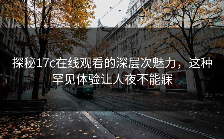 探秘17c在线观看的深层次魅力,这种罕见体验让人夜不能寐 探秘17c在线观看的深层次魅力,这种罕见体验让人夜不能寐