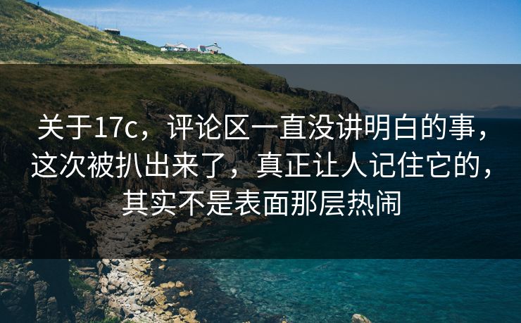 关于17c，评论区一直没讲明白的事，这次被扒出来了，真正让人记住它的，其实不是表面那层热闹