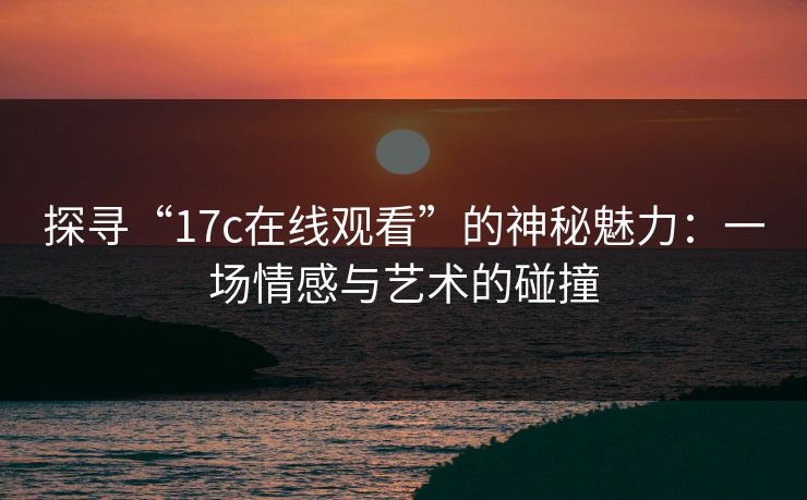 探寻“17c在线观看”的神秘魅力：一场情感与艺术的碰撞