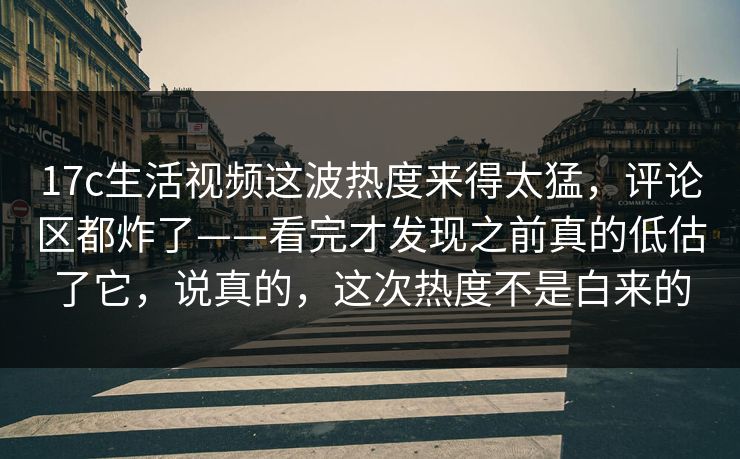 17c生活视频这波热度来得太猛，评论区都炸了——看完才发现之前真的低估了它，说真的，这次热度不是白来的