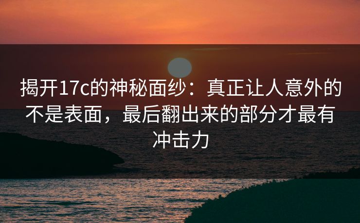 揭开17c的神秘面纱：真正让人意外的不是表面，最后翻出来的部分才最有冲击力