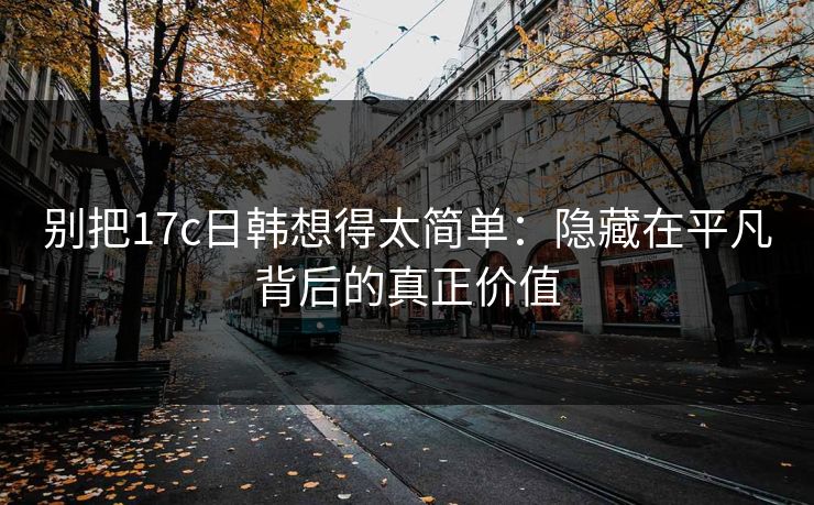 别把17c日韩想得太简单：隐藏在平凡背后的真正价值