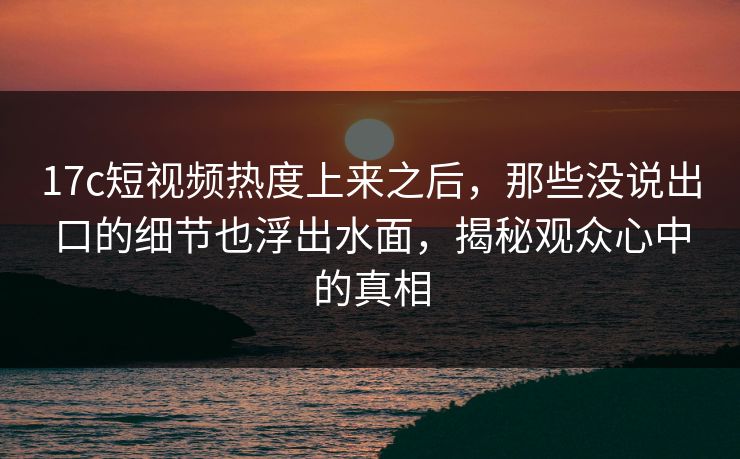17c短视频热度上来之后，那些没说出口的细节也浮出水面，揭秘观众心中的真相