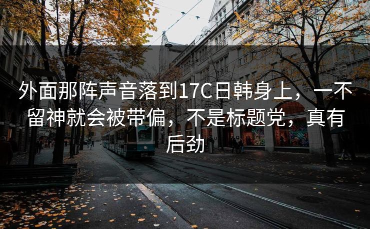 外面那阵声音落到17C日韩身上，一不留神就会被带偏，不是标题党，真有后劲