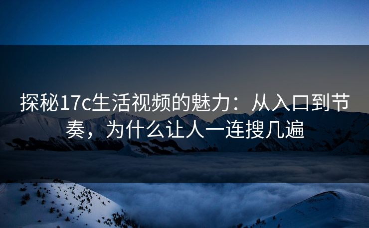 探秘17c生活视频的魅力：从入口到节奏，为什么让人一连搜几遍