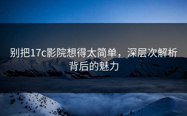 别把17c影院想得太简单，深层次解析背后的魅力