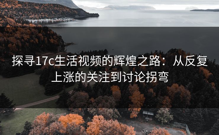探寻17c生活视频的辉煌之路：从反复上涨的关注到讨论拐弯