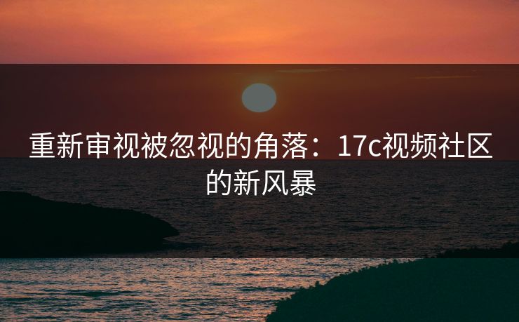 重新审视被忽视的角落：17c视频社区的新风暴