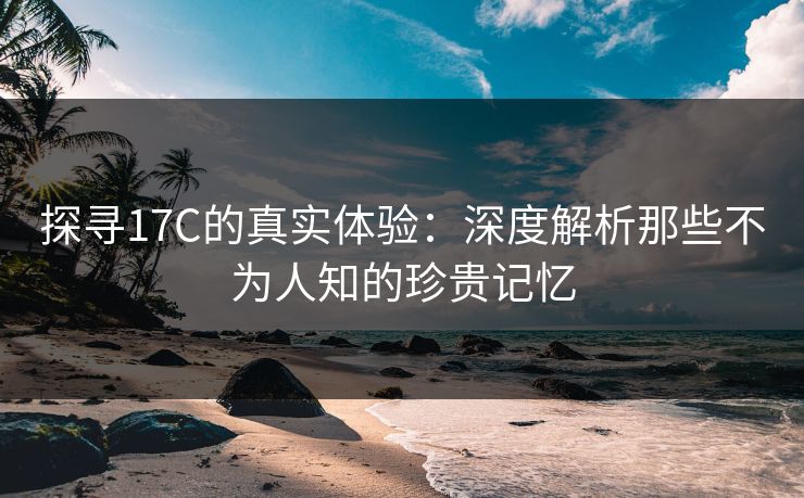 探寻17C的真实体验：深度解析那些不为人知的珍贵记忆