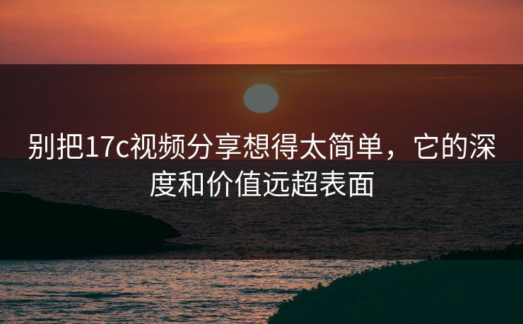 别把17c视频分享想得太简单，它的深度和价值远超表面