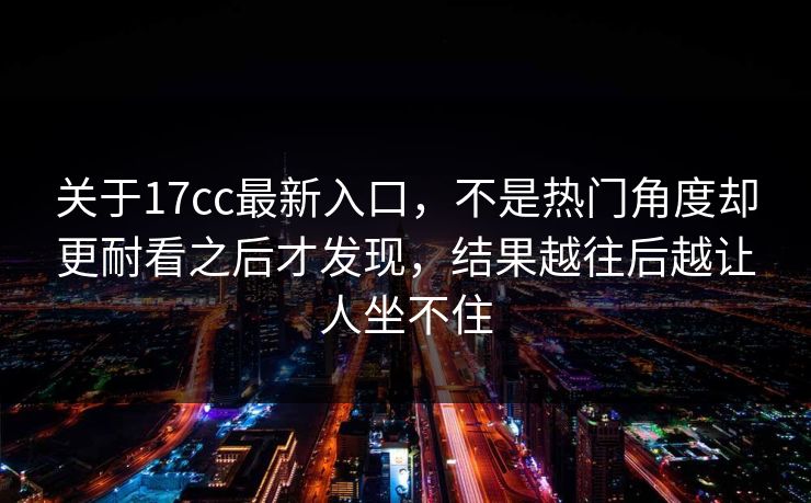 关于17cc最新入口,不是热门角度却更耐看之后才发现,结果越往后越让人坐不住 关于17cc最新入口,不是热门角度却更耐看之后才发现,结果越往后越让人坐不住