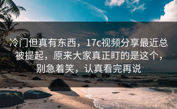 冷门但真有东西,17c视频分享最近总被提起,原来大家真正盯的是这个,别急着笑,认真看完再说 冷门但真有东西,17c视频分享最近总被提起,原来大家真正盯的是这个,别急着笑,认真看完再说