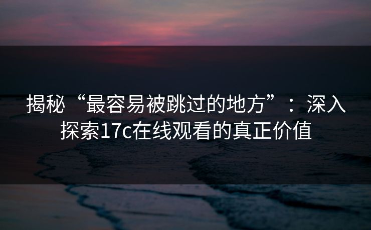 揭秘“最容易被跳过的地方”：深入探索17c在线观看的真正价值