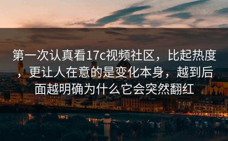 第一次认真看17c视频社区，比起热度，更让人在意的是变化本身，越到后面越明确为什么它会突然翻红