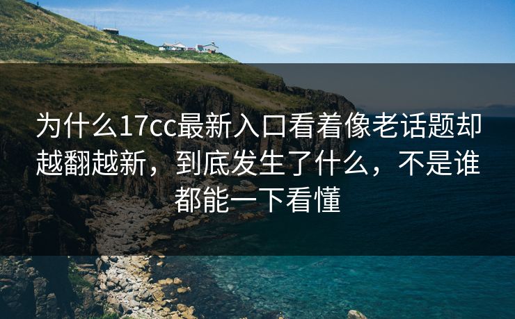 为什么17cc最新入口看着像老话题却越翻越新，到底发生了什么，不是谁都能一下看懂