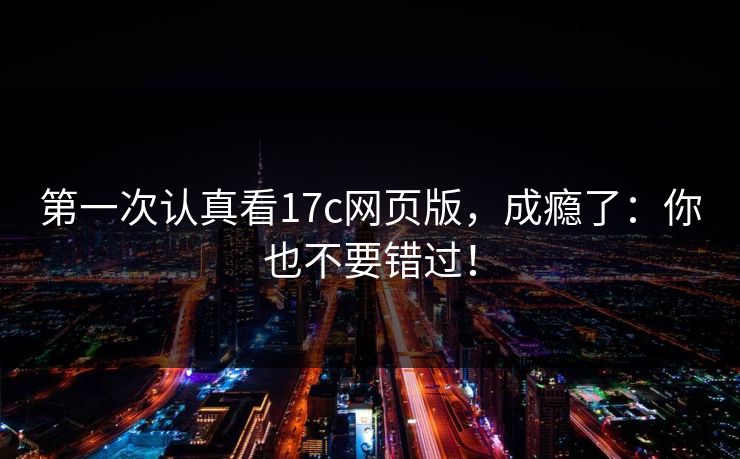 第一次认真看17c网页版，成瘾了：你也不要错过！