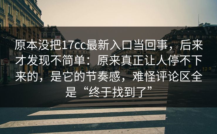 原本没把17cc最新入口当回事,后来才发现不简单:原来真正让人停不下来的,是它的节奏感,难怪评论区全是“终于找到了” 原本没把17cc最新入口当回事,后来才发现不简单:原来真正让人停不下来的,是它的节奏感,难怪评论区全是“终于找到了”