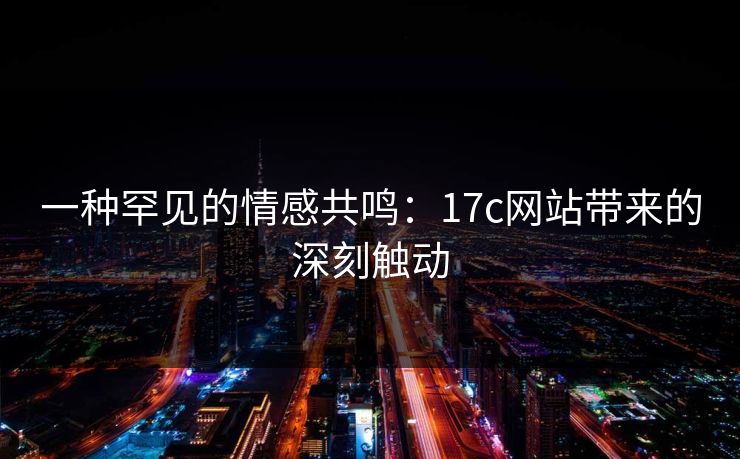 一种罕见的情感共鸣:17c网站带来的深刻触动 一种罕见的情感共鸣:17c网站带来的深刻触动