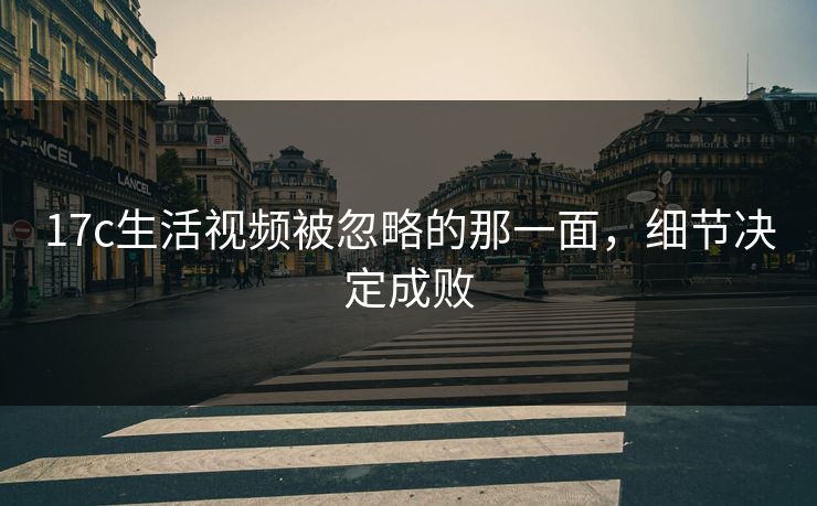 17c生活视频被忽略的那一面,细节决定成败 17c生活视频被忽略的那一面,细节决定成败