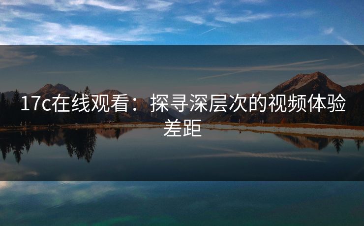 17c在线观看：探寻深层次的视频体验差距