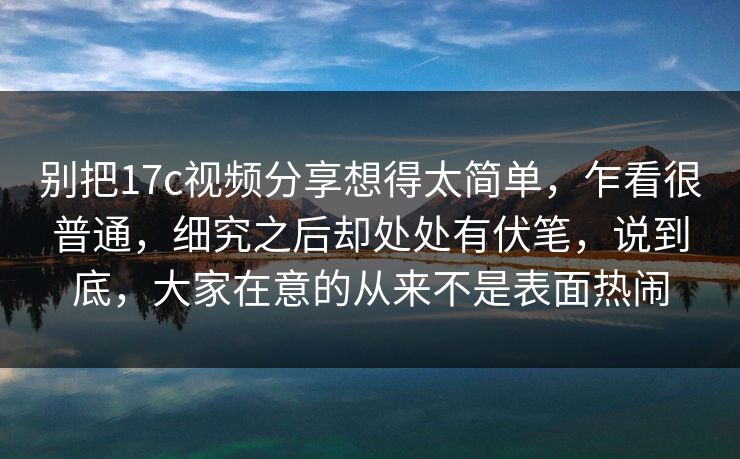 别把17c视频分享想得太简单,乍看很普通,细究之后却处处有伏笔,说到底,大家在意的从来不是表面热闹 别把17c视频分享想得太简单,乍看很普通,细究之后却处处有伏笔,说到底,大家在意的从来不是表面热闹