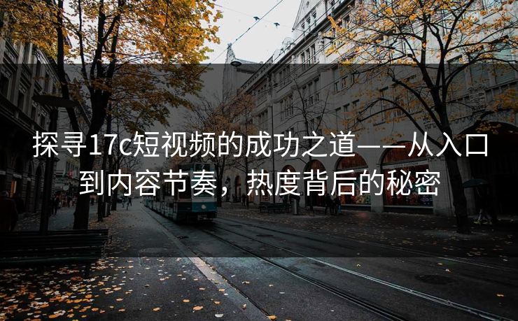 探寻17c短视频的成功之道——从入口到内容节奏，热度背后的秘密