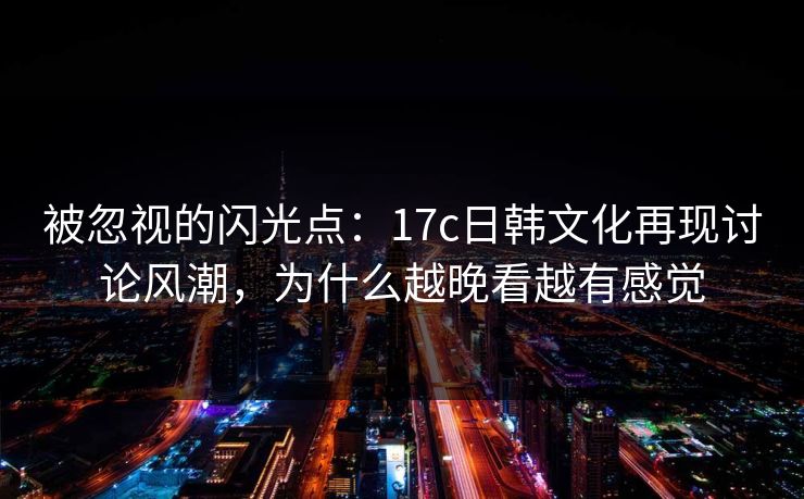 被忽视的闪光点:17c日韩文化再现讨论风潮,为什么越晚看越有感觉 被忽视的闪光点:17c日韩文化再现讨论风潮,为什么越晚看越有感觉