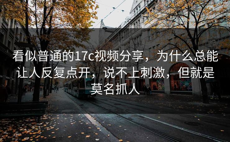 看似普通的17c视频分享，为什么总能让人反复点开，说不上刺激，但就是莫名抓人