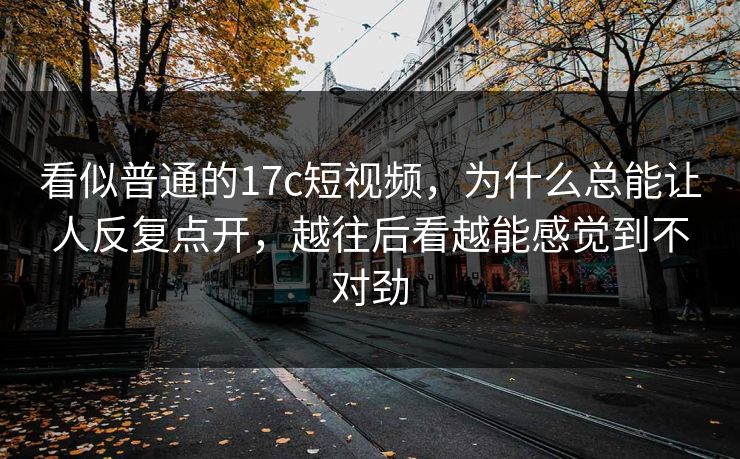 看似普通的17c短视频,为什么总能让人反复点开,越往后看越能感觉到不对劲 看似普通的17c短视频,为什么总能让人反复点开,越往后看越能感觉到不对劲