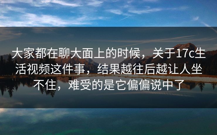 大家都在聊大面上的时候，关于17c生活视频这件事，结果越往后越让人坐不住，难受的是它偏偏说中了