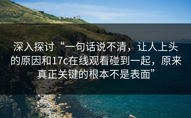 深入探讨“一句话说不清，让人上头的原因和17c在线观看碰到一起，原来真正关键的根本不是表面”