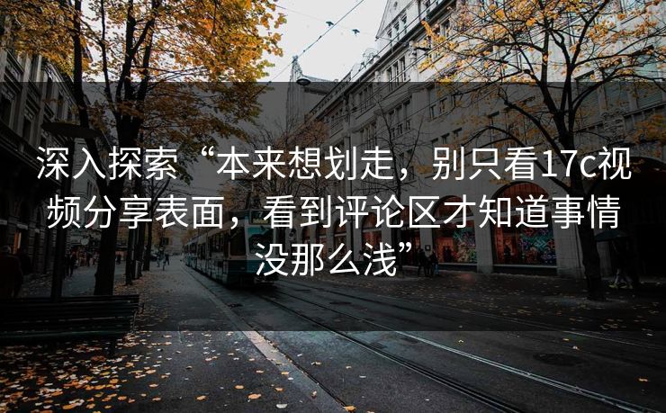 深入探索“本来想划走，别只看17c视频分享表面，看到评论区才知道事情没那么浅”