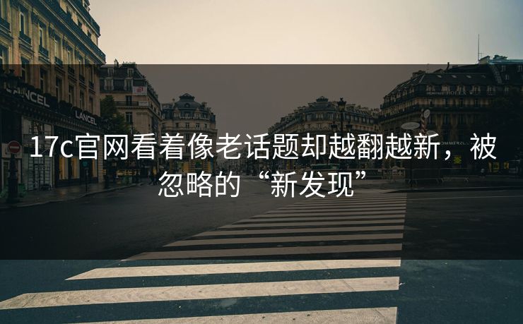 17c官网看着像老话题却越翻越新,被忽略的“新发现” 17c官网看着像老话题却越翻越新,被忽略的“新发现”