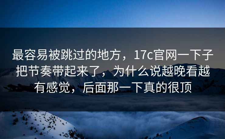 最容易被跳过的地方,17c官网一下子把节奏带起来了,为什么说越晚看越有感觉,后面那一下真的很顶 最容易被跳过的地方,17c官网一下子把节奏带起来了,为什么说越晚看越有感觉,后面那一下真的很顶