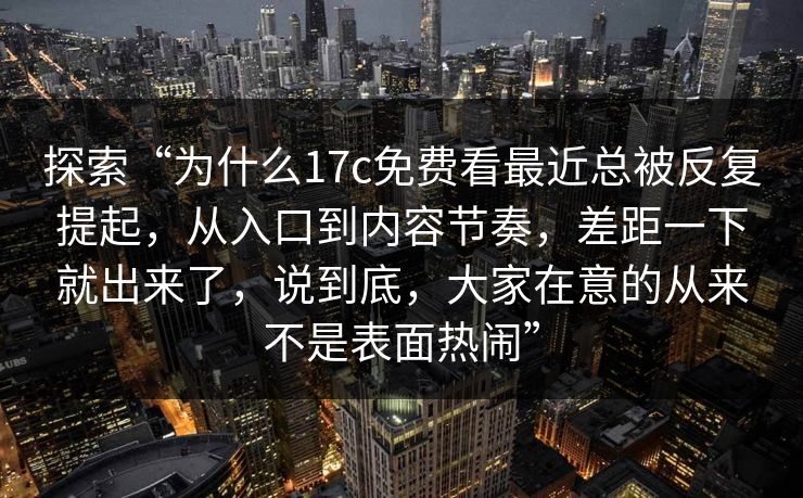 探索“为什么17c免费看最近总被反复提起,从入口到内容节奏,差距一下就出来了,说到底,大家在意的从来不是表面热闹” 探索“为什么17c免费看最近总被反复提起,从入口到内容节奏,差距一下就出来了,说到底,大家在意的从来不是表面热闹”