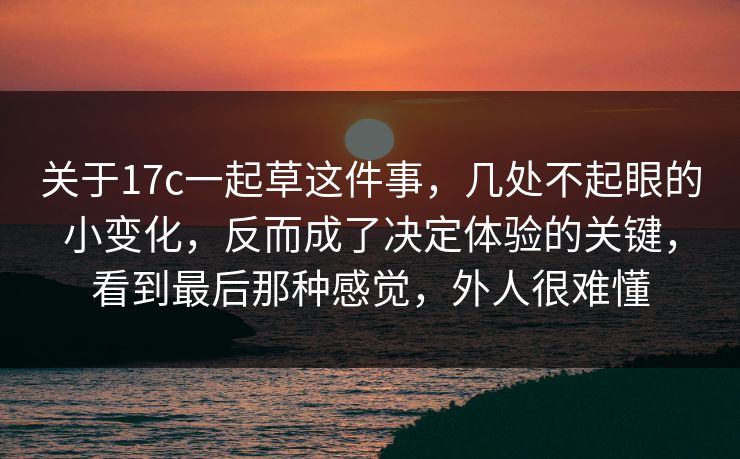 关于17c一起草这件事,几处不起眼的小变化,反而成了决定体验的关键,看到最后那种感觉,外人很难懂 关于17c一起草这件事,几处不起眼的小变化,反而成了决定体验的关键,看到最后那种感觉,外人很难懂