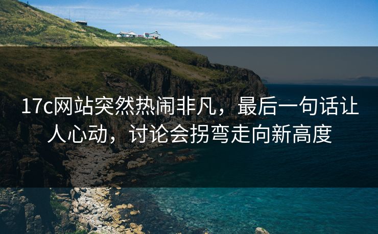 17c网站突然热闹非凡,最后一句话让人心动,讨论会拐弯走向新高度 17c网站突然热闹非凡,最后一句话让人心动,讨论会拐弯走向新高度